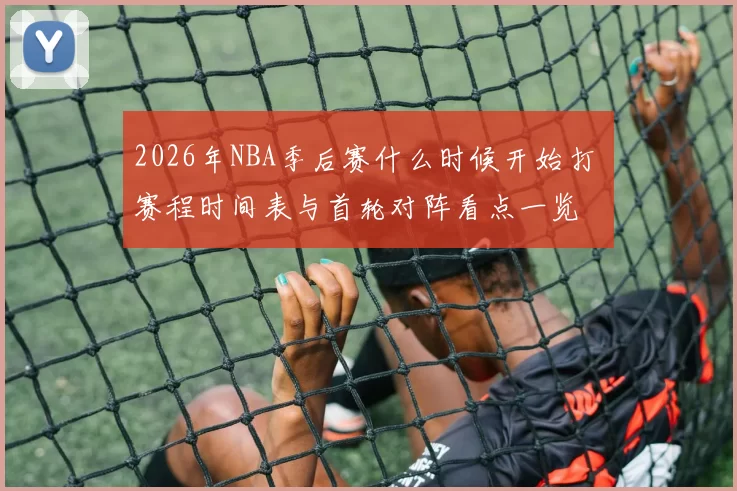 2026年NBA季后赛什么时候开始打 赛程时间表与首轮对阵看点一览