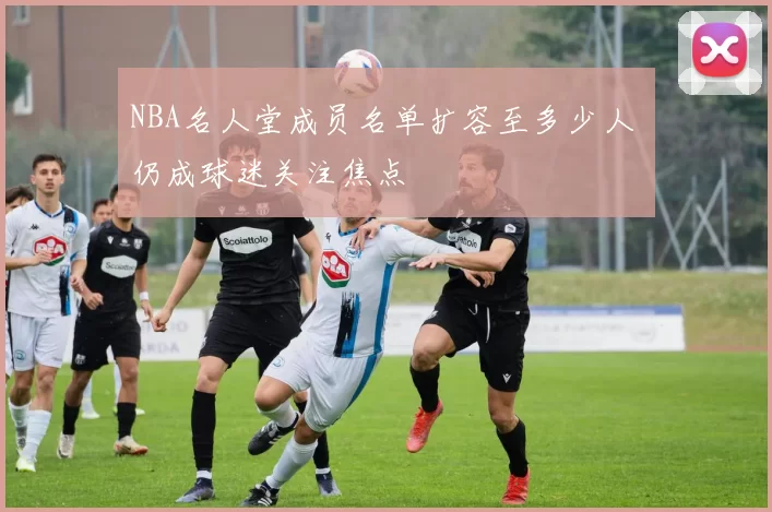 NBA名人堂成员名单扩容至多少人 仍成球迷关注焦点