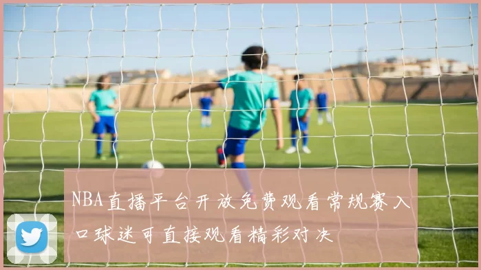 NBA直播平台开放免费观看常规赛入口球迷可直接观看精彩对决