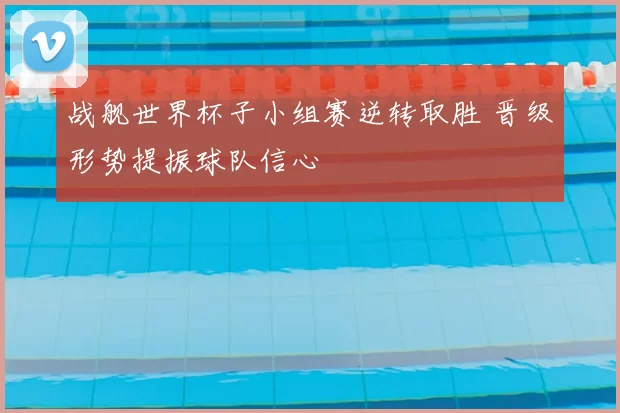 战舰世界杯子小组赛逆转取胜 晋级形势提振球队信心