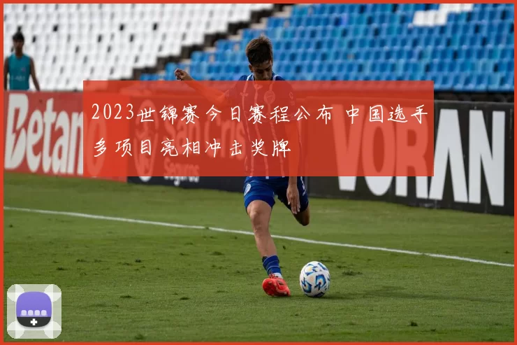 2023世锦赛今日赛程公布 中国选手多项目亮相冲击奖牌