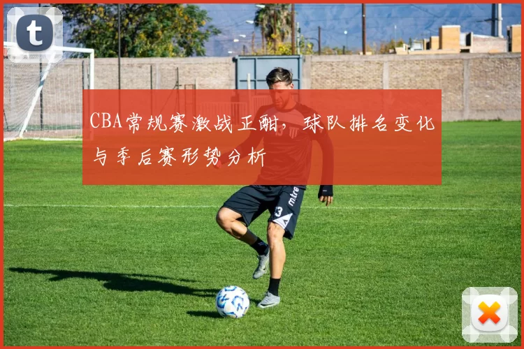 CBA常规赛激战正酣，球队排名变化与季后赛形势分析