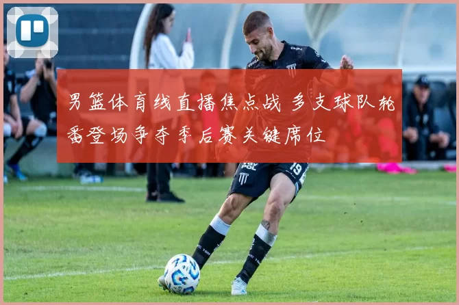 男篮体育线直播焦点战 多支球队轮番登场争夺季后赛关键席位