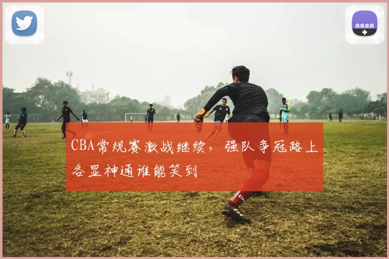 CBA常规赛激战继续,强队争冠路上各显神通谁能笑到