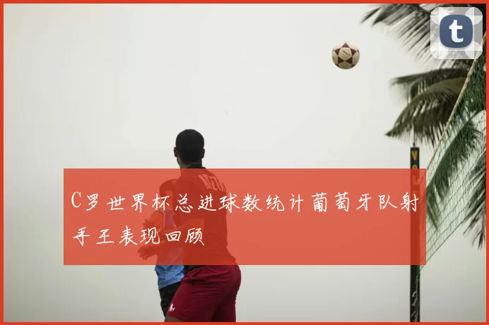C罗世界杯总进球数统计葡萄牙队射手王表现回顾