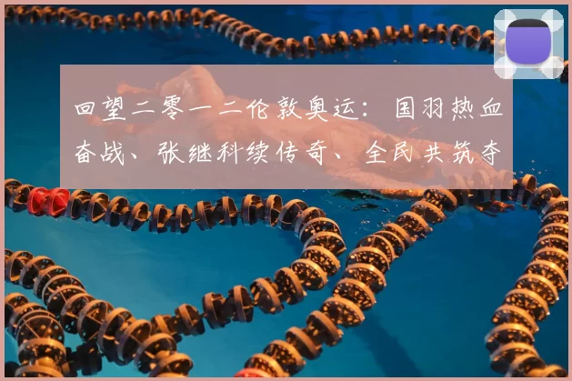 回望二零一二伦敦奥运：国羽热血奋战、张继科续传奇、全民共筑夺冠信念