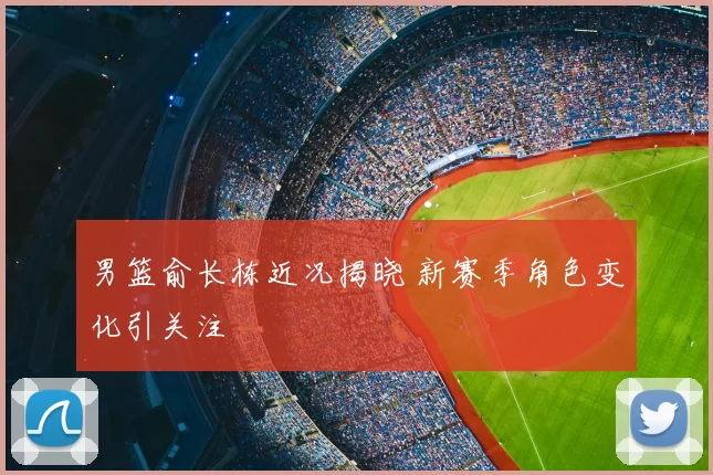 男篮俞长栋近况揭晓 新赛季角色变化引关注