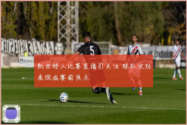 凯尔特人比赛直播引关注 球队攻防表现成赛前焦点