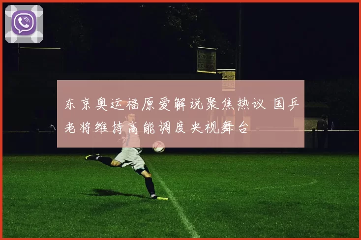 东京奥运福原爱解说聚焦热议 国乒老将维持高能调度央视舞台