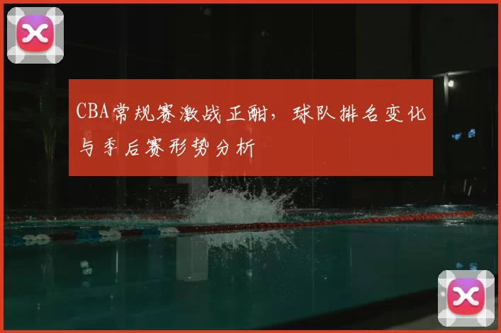 CBA常规赛激战正酣，球队排名变化与季后赛形势分析