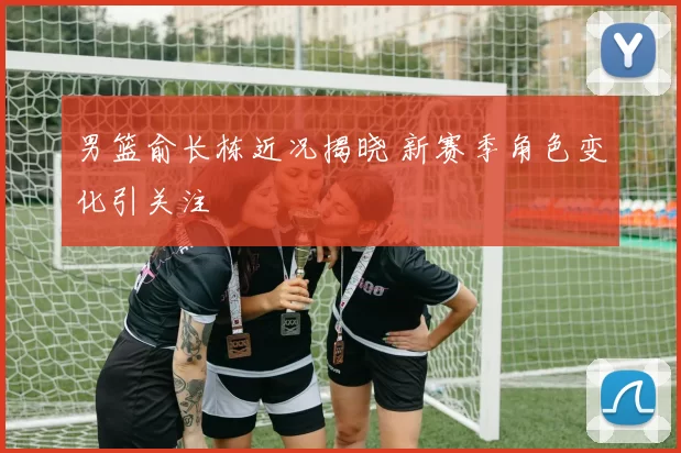 男篮俞长栋近况揭晓 新赛季角色变化引关注