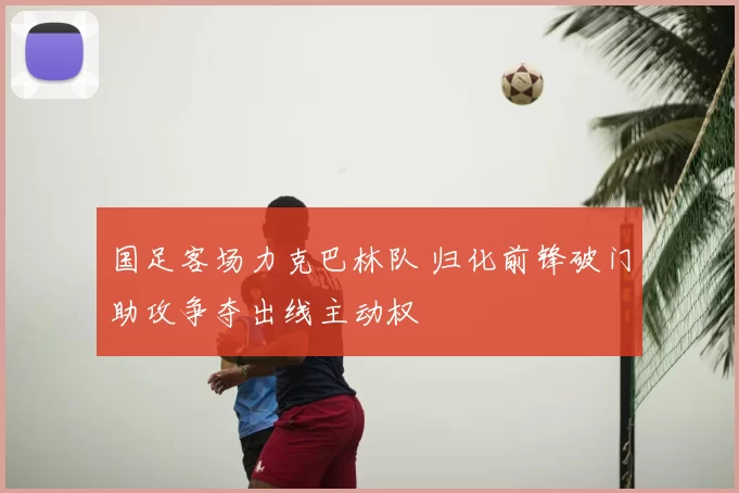 国足客场力克巴林队 归化前锋破门助攻争夺出线主动权