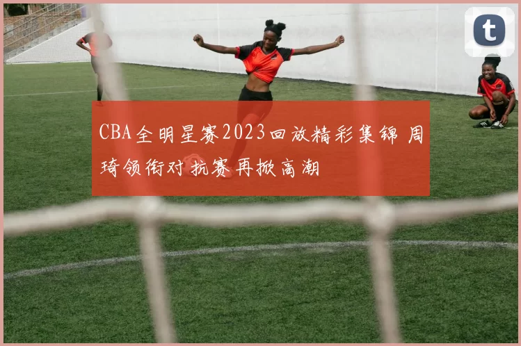 CBA全明星赛2023回放精彩集锦 周琦领衔对抗赛再掀高潮