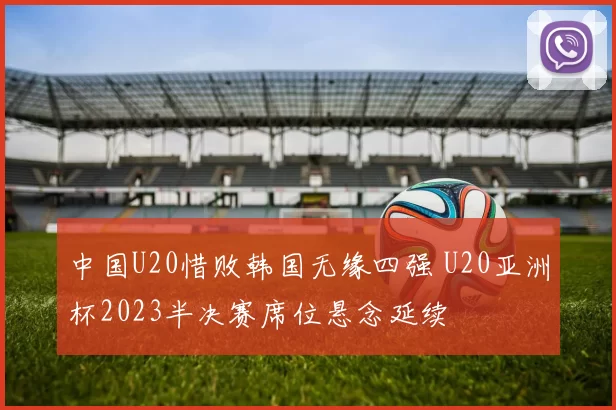 中国U20惜败韩国无缘四强 U20亚洲杯2023半决赛席位悬念延续