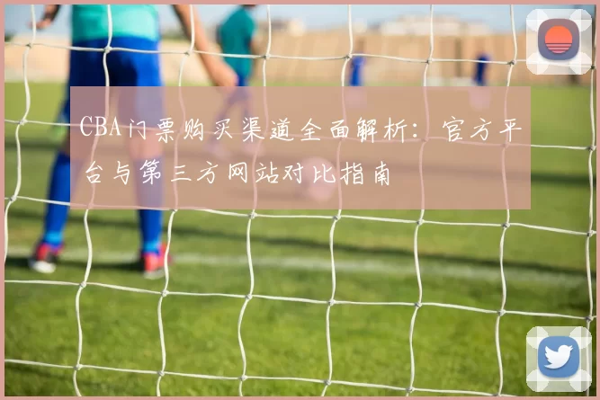 CBA门票购买渠道全面解析：官方平台与第三方网站对比指南