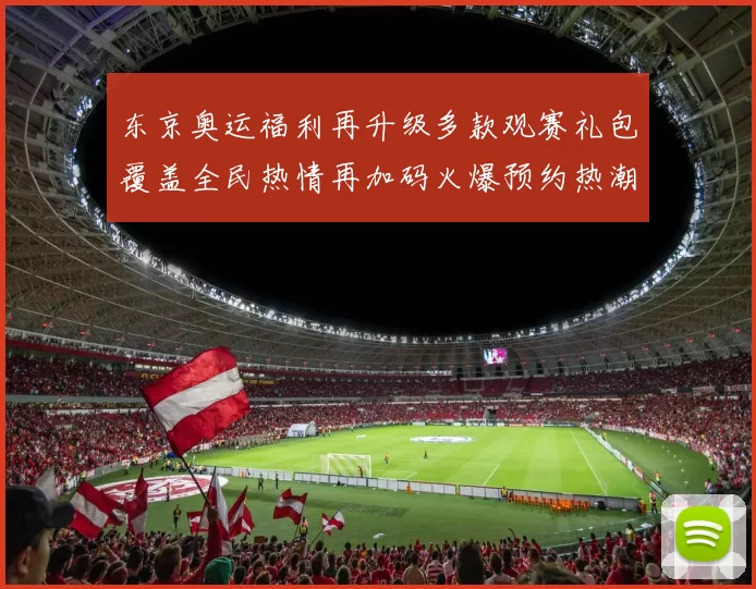 东京奥运福利再升级多款观赛礼包覆盖全民热情再加码火爆预约热潮