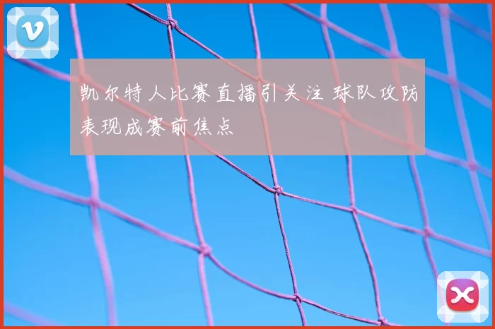 凯尔特人比赛直播引关注 球队攻防表现成赛前焦点
