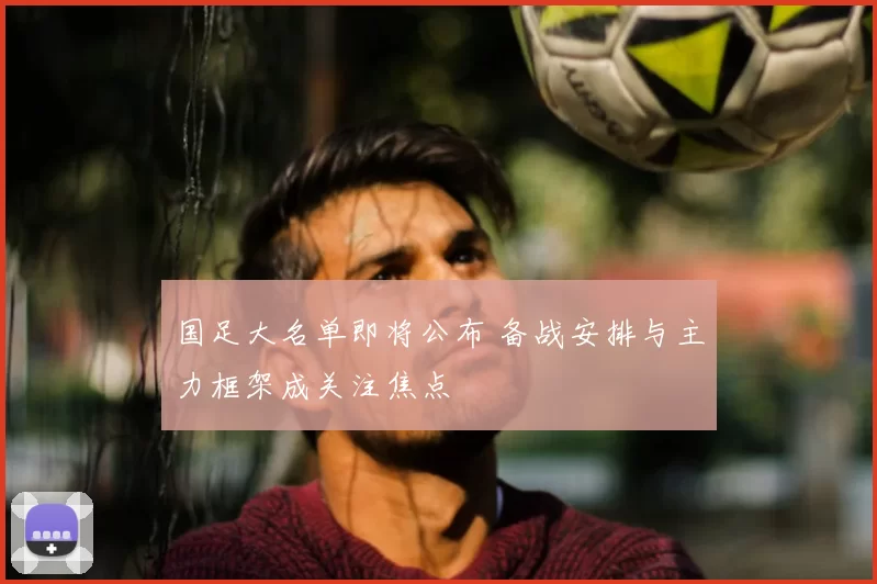 国足大名单即将公布 备战安排与主力框架成关注焦点