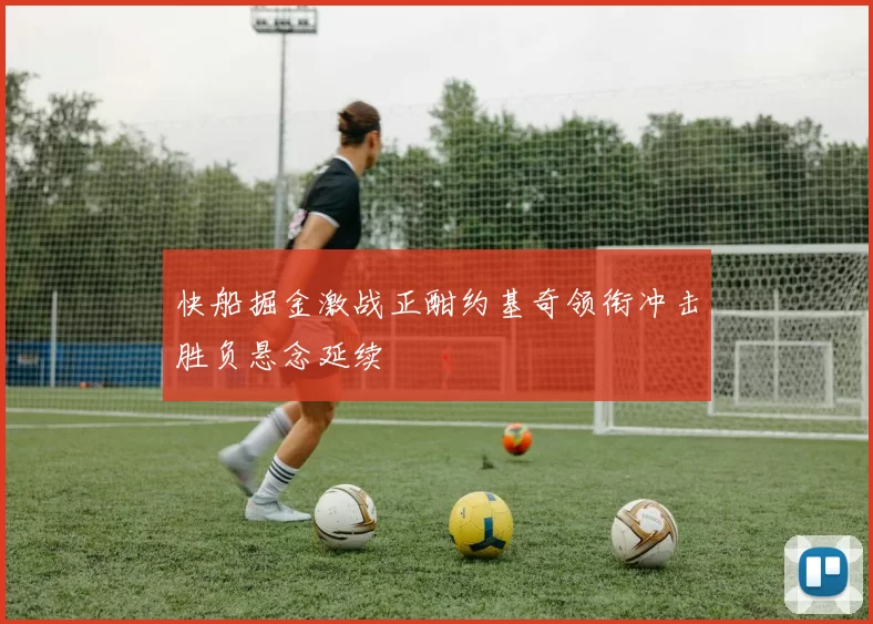 快船掘金激战正酣约基奇领衔冲击胜负悬念延续