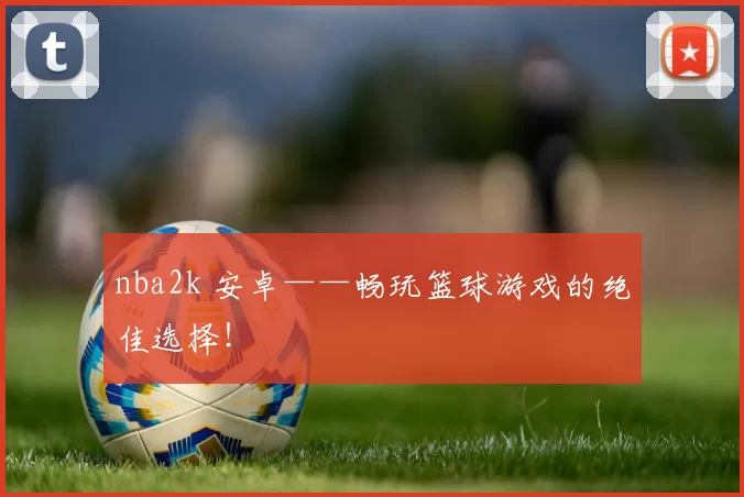 nba2k 安卓——畅玩篮球游戏的绝佳选择！