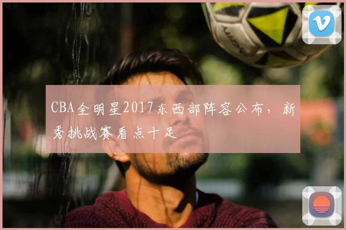CBA全明星2017东西部阵容公布，新秀挑战赛看点十足