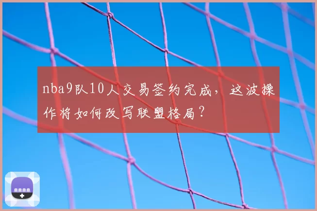 nba9队10人交易签约完成，这波操作将如何改写联盟格局？