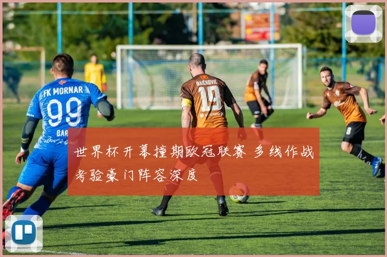 世界杯开幕撞期欧冠联赛 多线作战考验豪门阵容深度