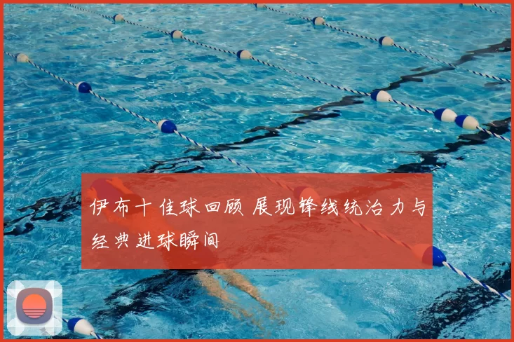 伊布十佳球回顾 展现锋线统治力与经典进球瞬间