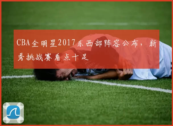 CBA全明星2017东西部阵容公布，新秀挑战赛看点十足