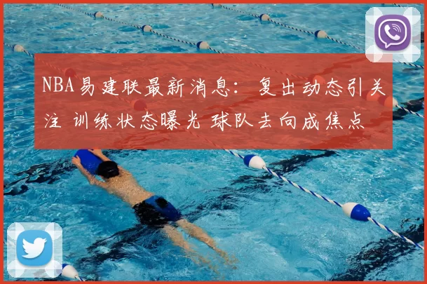 NBA易建联最新消息：复出动态引关注 训练状态曝光 球队去向成焦点