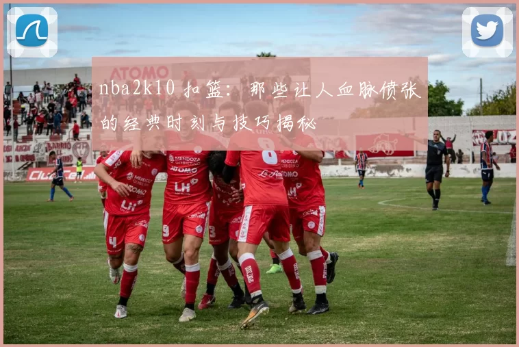 nba2k10 扣篮:那些让人血脉偾张的经典时刻与技巧揭秘