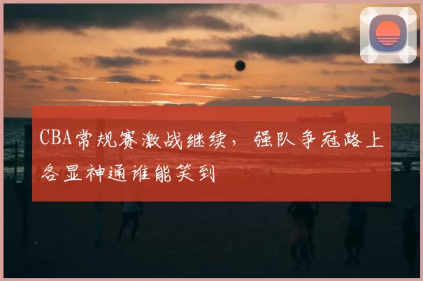 CBA常规赛激战继续,强队争冠路上各显神通谁能笑到