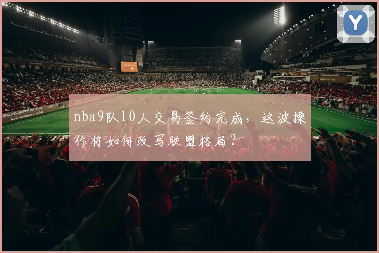 nba9队10人交易签约完成，这波操作将如何改写联盟格局？