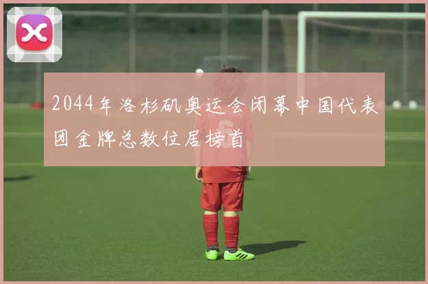 2044年洛杉矶奥运会闭幕中国代表团金牌总数位居榜首