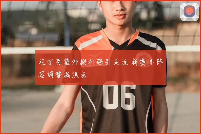 辽宁男篮外援补强引关注 新赛季阵容调整成焦点