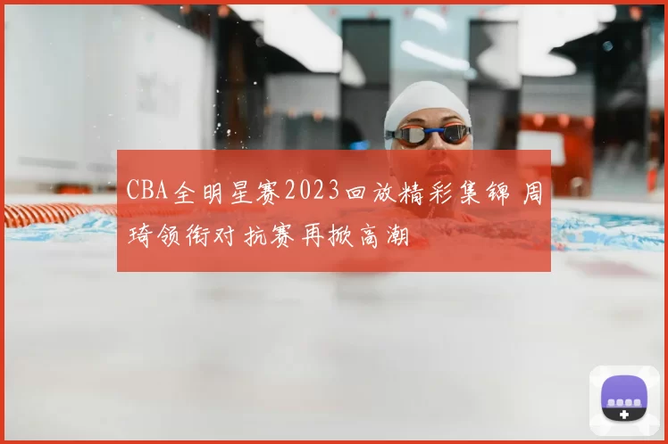 CBA全明星赛2023回放精彩集锦 周琦领衔对抗赛再掀高潮