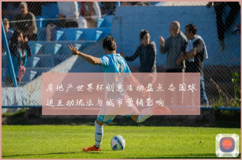 房地产世界杯创意活动盘点 各国球迷互动玩法与城市营销影响