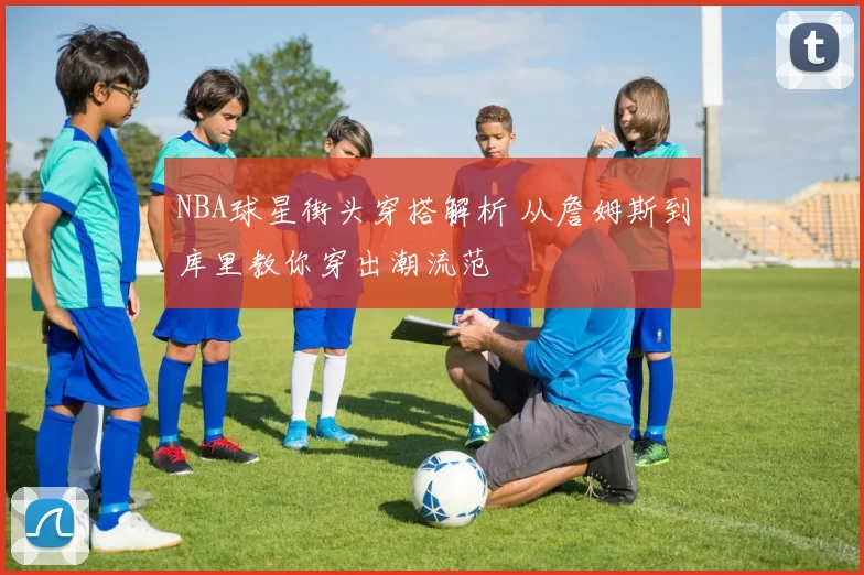 NBA球星街头穿搭解析 从詹姆斯到库里教你穿出潮流范