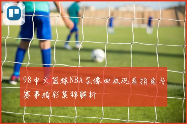 98中文篮球NBA录像回放观看指南与赛事精彩集锦解析