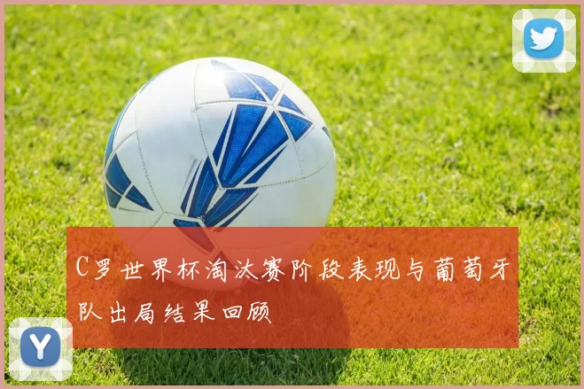 C罗世界杯淘汰赛阶段表现与葡萄牙队出局结果回顾