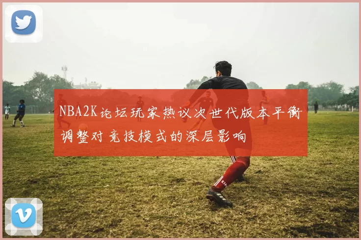 NBA2K论坛玩家热议次世代版本平衡调整对竞技模式的深层影响
