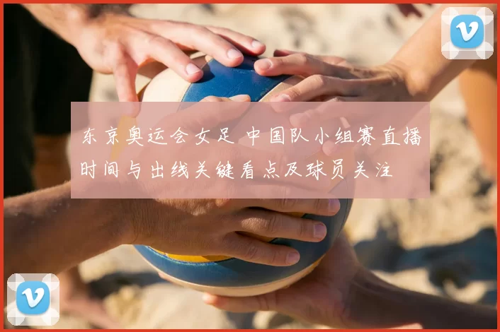 东京奥运会女足 中国队小组赛直播时间与出线关键看点及球员关注