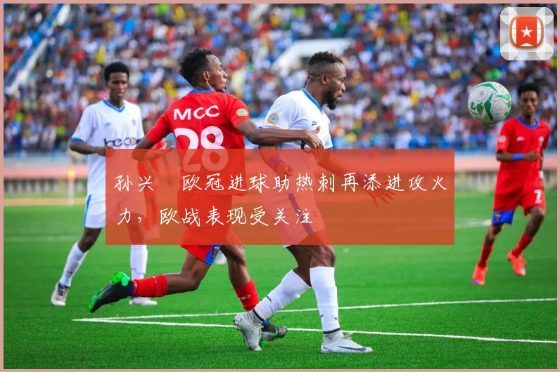 孙兴慜欧冠进球助热刺再添进攻火力,欧战表现受关注