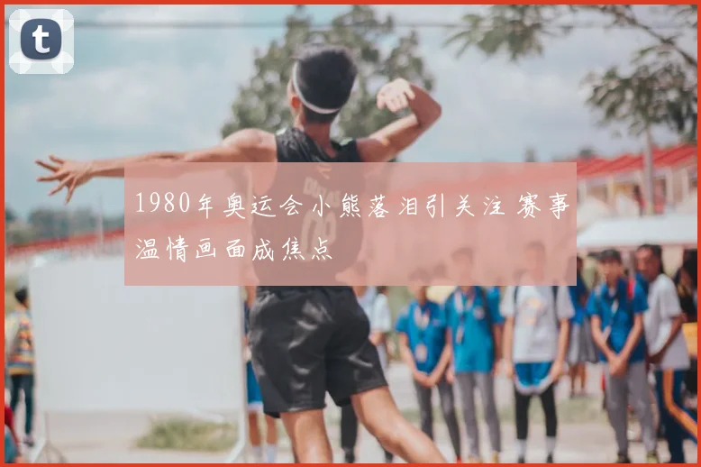 1980年奥运会小熊落泪引关注 赛事温情画面成焦点