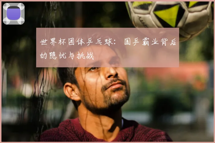 世界杯团体乒乓球:国乒霸业背后的隐忧与挑战