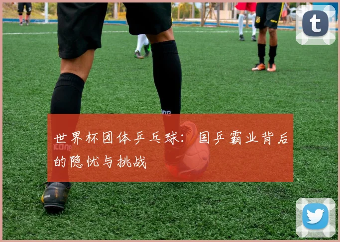 世界杯团体乒乓球:国乒霸业背后的隐忧与挑战