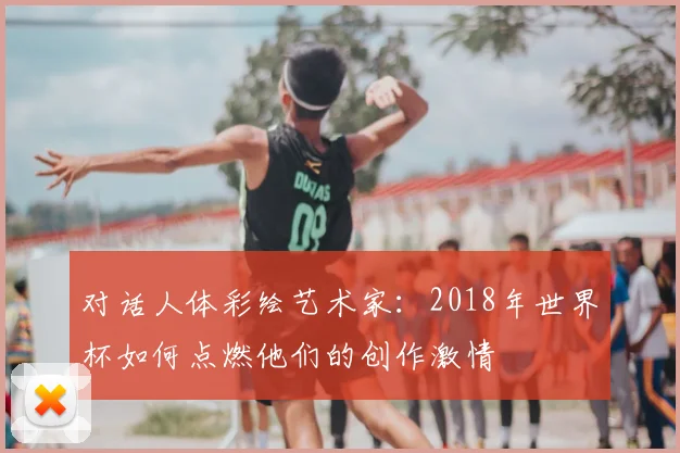 对话人体彩绘艺术家:2018年世界杯如何点燃他们的创作激情