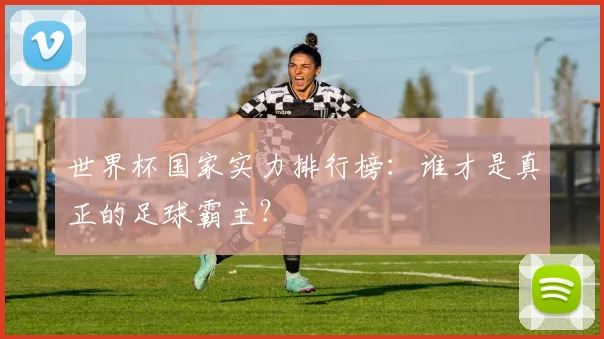 世界杯国家实力排行榜:谁才是真正的足球霸主?