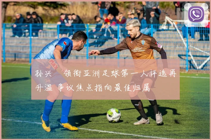 孙兴慜领衔亚洲足球第一人评选再升温 争议焦点指向最佳归属