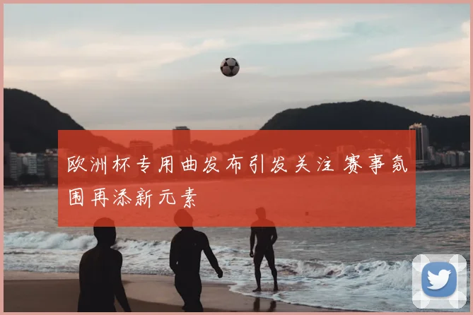 欧洲杯专用曲发布引发关注 赛事氛围再添新元素